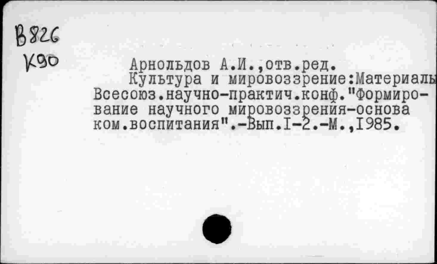 ﻿
Арнольдов А.И.,отв.ред.
Культура и мировоззрение Всесоюз.научно-практич.конф, вание научного мировоззрения ком.воспитания".-Вып.1-2.-М.
Материаль Формиро-■основа 1985.